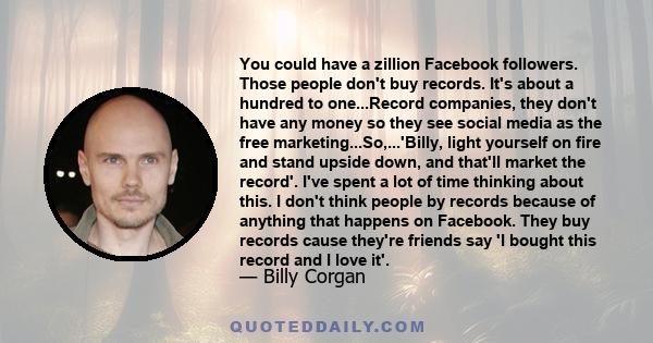 You could have a zillion Facebook followers. Those people don't buy records. It's about a hundred to one...Record companies, they don't have any money so they see social media as the free marketing...So,...'Billy, light 