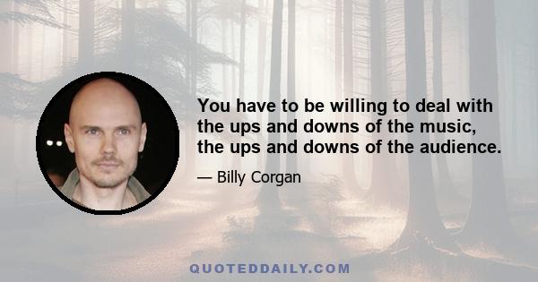 You have to be willing to deal with the ups and downs of the music, the ups and downs of the audience.