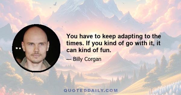 You have to keep adapting to the times. If you kind of go with it, it can kind of fun.