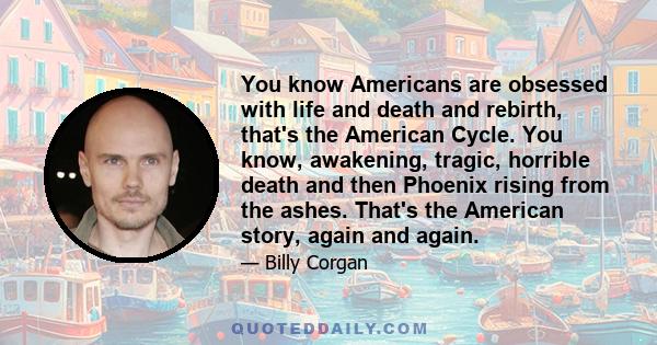 You know Americans are obsessed with life and death and rebirth, that's the American Cycle. You know, awakening, tragic, horrible death and then Phoenix rising from the ashes. That's the American story, again and again.