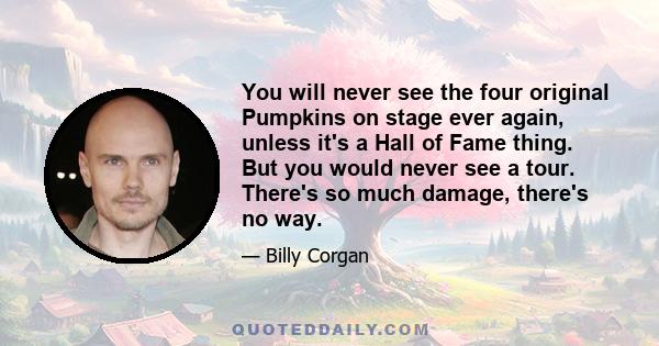 You will never see the four original Pumpkins on stage ever again, unless it's a Hall of Fame thing. But you would never see a tour. There's so much damage, there's no way.