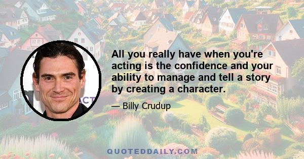 All you really have when you're acting is the confidence and your ability to manage and tell a story by creating a character.