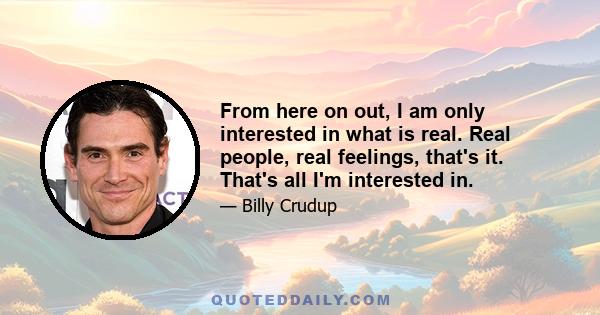 From here on out, I am only interested in what is real. Real people, real feelings, that's it. That's all I'm interested in.