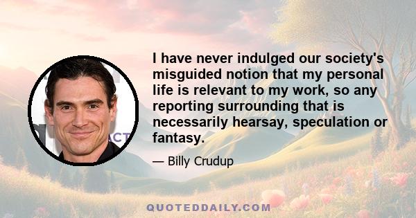 I have never indulged our society's misguided notion that my personal life is relevant to my work, so any reporting surrounding that is necessarily hearsay, speculation or fantasy.