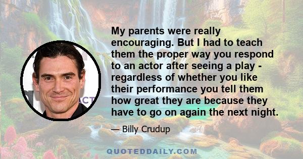 My parents were really encouraging. But I had to teach them the proper way you respond to an actor after seeing a play - regardless of whether you like their performance you tell them how great they are because they