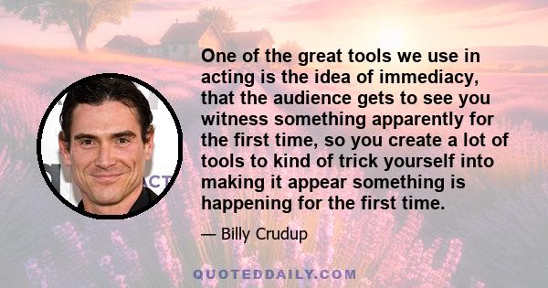 One of the great tools we use in acting is the idea of immediacy, that the audience gets to see you witness something apparently for the first time, so you create a lot of tools to kind of trick yourself into making it