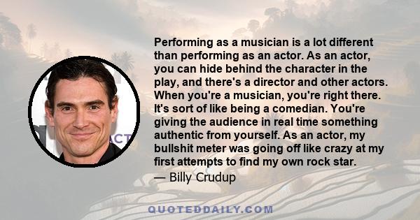 Performing as a musician is a lot different than performing as an actor. As an actor, you can hide behind the character in the play, and there's a director and other actors. When you're a musician, you're right there.