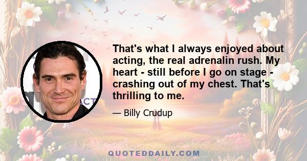 That's what I always enjoyed about acting, the real adrenalin rush. My heart - still before I go on stage - crashing out of my chest. That's thrilling to me.