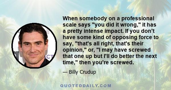 When somebody on a professional scale says you did it wrong, it has a pretty intense impact. If you don't have some kind of opposing force to say, that's all right, that's their opinion, or, I may have screwed that one