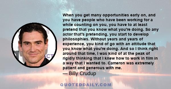 When you get many opportunities early on, and you have people who have been working for a while counting on you, you have to at least pretend that you know what you're doing. So any actor that's pretending, you start to 