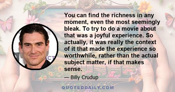 You can find the richness in any moment, even the most seemingly bleak. To try to do a movie about that was a joyful experience. So actually, it was really the context of it that made the experience so worthwhile,