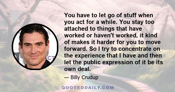 You have to let go of stuff when you act for a while. You stay too attached to things that have worked or haven't worked, it kind of makes it harder for you to move forward. So I try to concentrate on the experience