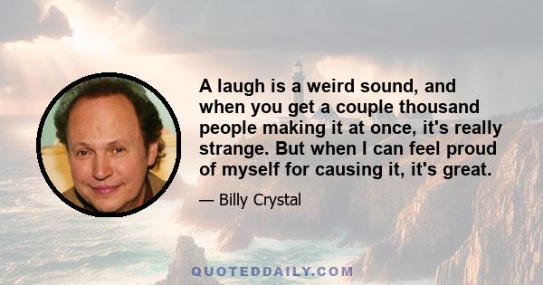 A laugh is a weird sound, and when you get a couple thousand people making it at once, it's really strange. But when I can feel proud of myself for causing it, it's great.