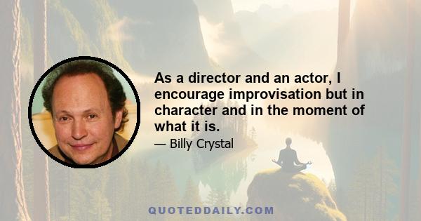 As a director and an actor, I encourage improvisation but in character and in the moment of what it is.