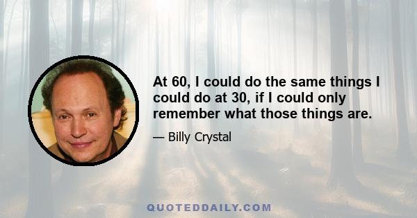 At 60, I could do the same things I could do at 30, if I could only remember what those things are.