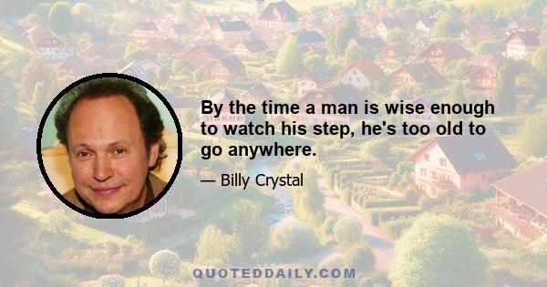 By the time a man is wise enough to watch his step, he's too old to go anywhere.