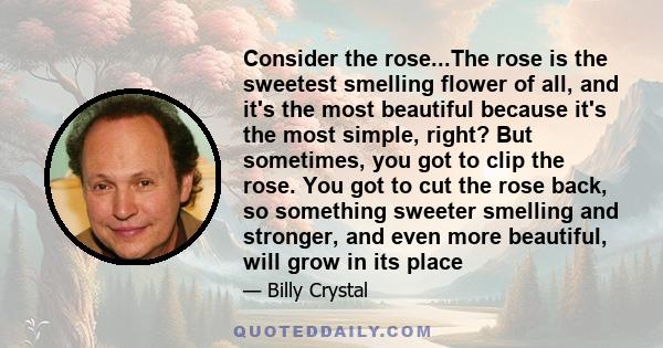 Consider the rose...The rose is the sweetest smelling flower of all, and it's the most beautiful because it's the most simple, right? But sometimes, you got to clip the rose. You got to cut the rose back, so something