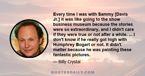 Every time I was with Sammy [Davis Jr.] it was like going to the show business museum because the stories were so extraordinary, and I didn't care if they were true or not after a while. ... I don't know if he really