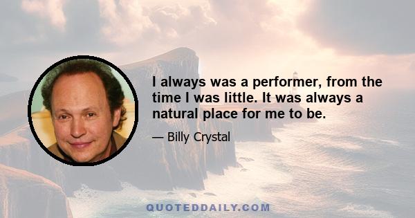 I always was a performer, from the time I was little. It was always a natural place for me to be.