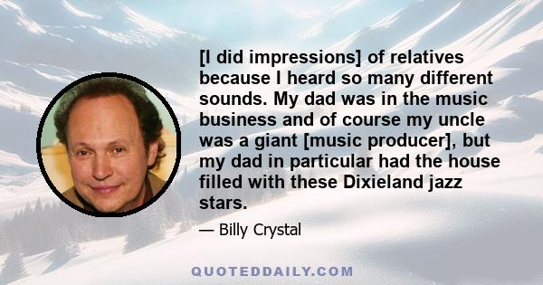 [I did impressions] of relatives because I heard so many different sounds. My dad was in the music business and of course my uncle was a giant [music producer], but my dad in particular had the house filled with these