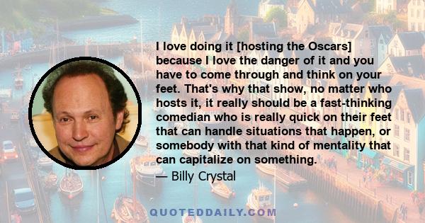 I love doing it [hosting the Oscars] because I love the danger of it and you have to come through and think on your feet. That's why that show, no matter who hosts it, it really should be a fast-thinking comedian who is 