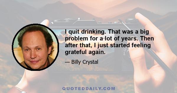 I quit drinking. That was a big problem for a lot of years. Then after that, I just started feeling grateful again.