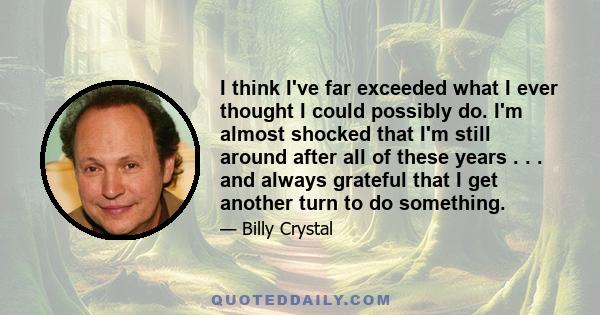 I think I've far exceeded what I ever thought I could possibly do. I'm almost shocked that I'm still around after all of these years . . . and always grateful that I get another turn to do something.