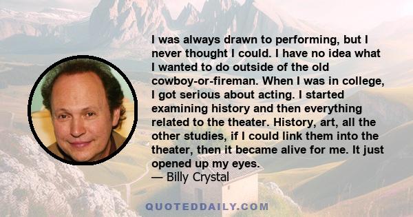 I was always drawn to performing, but I never thought I could. I have no idea what I wanted to do outside of the old cowboy-or-fireman. When I was in college, I got serious about acting. I started examining history and