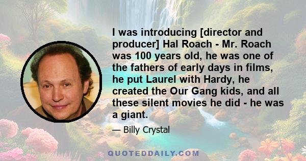 I was introducing [director and producer] Hal Roach - Mr. Roach was 100 years old, he was one of the fathers of early days in films, he put Laurel with Hardy, he created the Our Gang kids, and all these silent movies he 