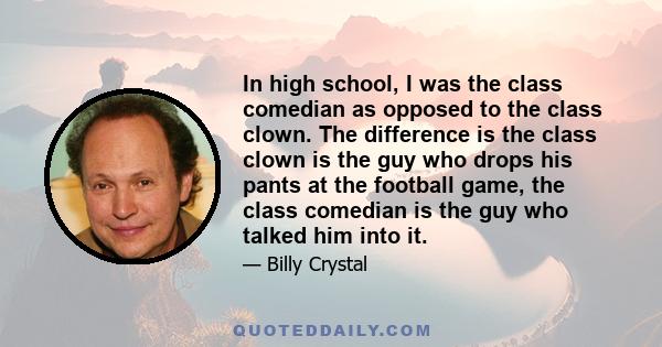 In high school, I was the class comedian as opposed to the class clown. The difference is the class clown is the guy who drops his pants at the football game, the class comedian is the guy who talked him into it.