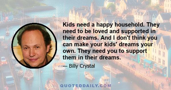 Kids need a happy household. They need to be loved and supported in their dreams. And I don't think you can make your kids' dreams your own. They need you to support them in their dreams.