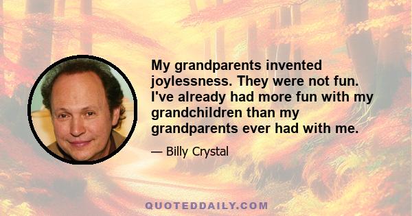 My grandparents invented joylessness. They were not fun. I've already had more fun with my grandchildren than my grandparents ever had with me.