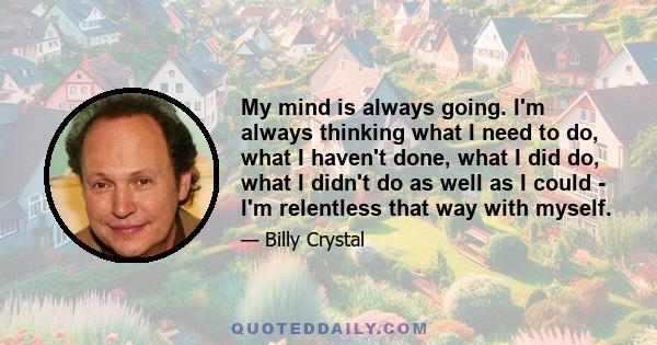 My mind is always going. I'm always thinking what I need to do, what I haven't done, what I did do, what I didn't do as well as I could - I'm relentless that way with myself.