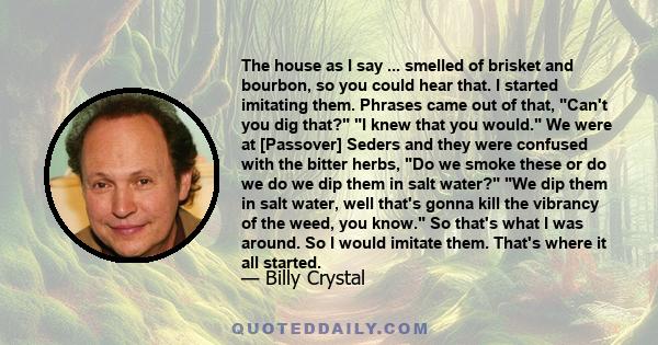 The house as I say ... smelled of brisket and bourbon, so you could hear that. I started imitating them. Phrases came out of that, Can't you dig that? I knew that you would. We were at [Passover] Seders and they were