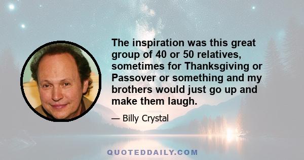 The inspiration was this great group of 40 or 50 relatives, sometimes for Thanksgiving or Passover or something and my brothers would just go up and make them laugh.