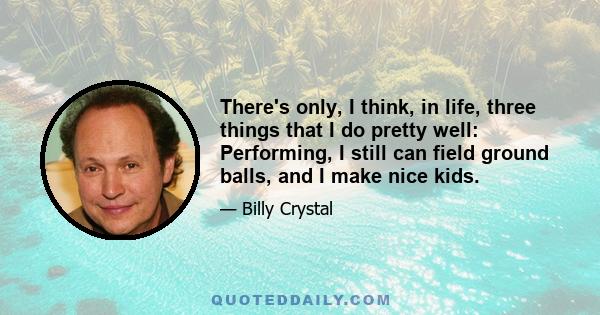 There's only, I think, in life, three things that I do pretty well: Performing, I still can field ground balls, and I make nice kids.