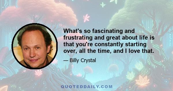 What's so fascinating and frustrating and great about life is that you're constantly starting over, all the time, and I love that.