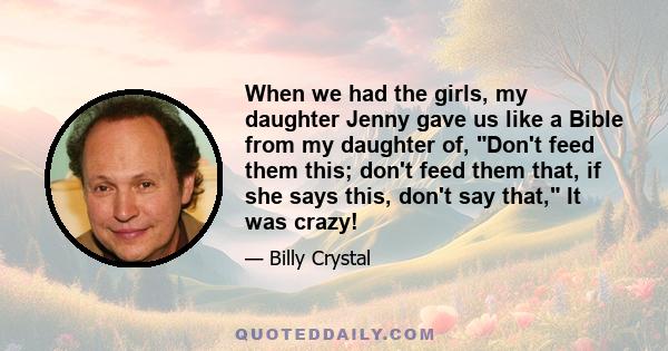 When we had the girls, my daughter Jenny gave us like a Bible from my daughter of, Don't feed them this; don't feed them that, if she says this, don't say that, It was crazy!