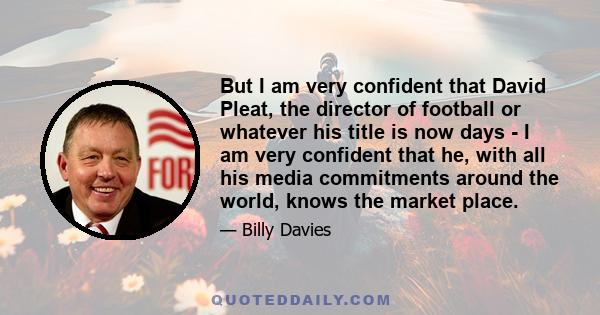 But I am very confident that David Pleat, the director of football or whatever his title is now days - I am very confident that he, with all his media commitments around the world, knows the market place.