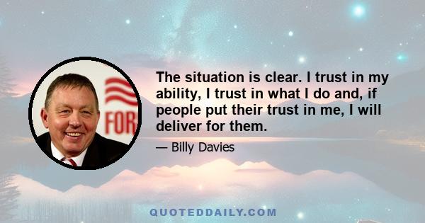 The situation is clear. I trust in my ability, I trust in what I do and, if people put their trust in me, I will deliver for them.