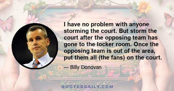 I have no problem with anyone storming the court. But storm the court after the opposing team has gone to the locker room. Once the opposing team is out of the area, put them all (the fans) on the court.