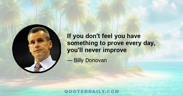 If you don't feel you have something to prove every day, you'll never improve