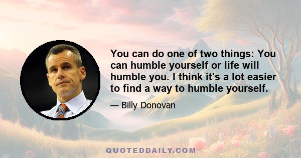 You can do one of two things: You can humble yourself or life will humble you. I think it's a lot easier to find a way to humble yourself.