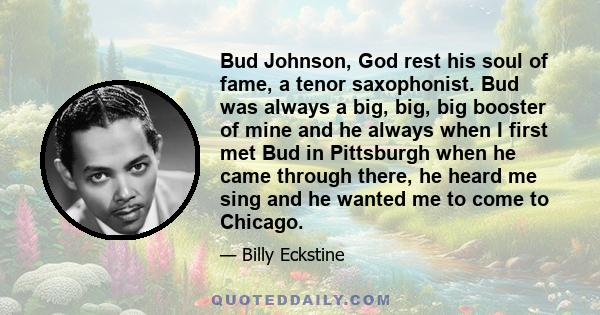 Bud Johnson, God rest his soul of fame, a tenor saxophonist. Bud was always a big, big, big booster of mine and he always when I first met Bud in Pittsburgh when he came through there, he heard me sing and he wanted me