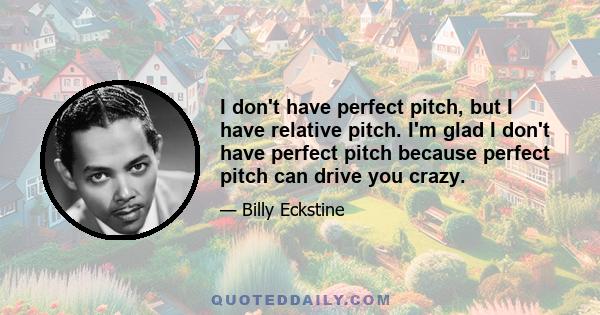 I don't have perfect pitch, but I have relative pitch. I'm glad I don't have perfect pitch because perfect pitch can drive you crazy.