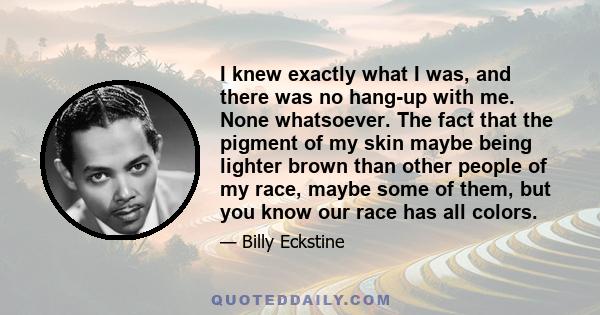 I knew exactly what I was, and there was no hang-up with me. None whatsoever. The fact that the pigment of my skin maybe being lighter brown than other people of my race, maybe some of them, but you know our race has