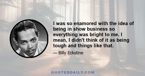 I was so enamored with the idea of being in show business so everything was bright to me. I mean, I didn't think of it as being tough and things like that.