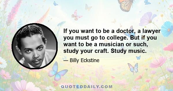 If you want to be a doctor, a lawyer you must go to college. But if you want to be a musician or such, study your craft. Study music.