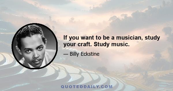 If you want to be a musician, study your craft. Study music.