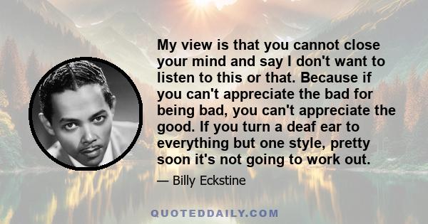 My view is that you cannot close your mind and say I don't want to listen to this or that. Because if you can't appreciate the bad for being bad, you can't appreciate the good. If you turn a deaf ear to everything but